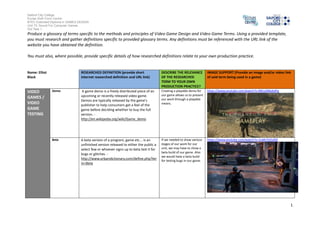 Salford City College 
Eccles Sixth Form Centre 
BTEC Extended Diploma in GAMES DESIGN 
Unit 73: Sound For Computer Games 
IG2 Task 1 
1 
Produce a glossary of terms specific to the methods and principles of Video Game Design and Video Game Terms. Using a provided template, 
you must research and gather definitions specific to provided glossary terms. Any definitions must be referenced with the URL link of the 
website you have obtained the definition. 
You must also, where possible, provide specific details of how researched definitions relate to your own production practice. 
Name: Elliot 
Black 
RESEARCHED DEFINITION (provide short 
internet researched definition and URL link) 
DESCRIBE THE RELEVANCE 
OF THE RESEARCHED 
TERM TO YOUR OWN 
PRODUCTION PRACTICE? 
IMAGE SUPPORT (Provide an image and/or video link 
of said term being used in a game) 
VIDEO 
GAMES / 
VIDEO 
GAME 
TESTING 
Demo A game demo is a freely distributed piece of an 
upcoming or recently released video game. 
Demos are typically released by the game's 
publisher to help consumers get a feel of the 
game before deciding whether to buy the full 
version. - 
http://en.wikipedia.org/wiki/Game_demo 
Creating a playable demo for 
our game allows us to present 
our work through a playable 
means. 
https://www.youtube.com/watch?v=R81xOMybdFg 
Beta A beta version of a program, game etc... is an 
unfinished version released to either the public a 
select few or whoever signs up to beta test it for 
bugs or glitches. - 
http://www.urbandictionary.com/define.php?ter 
m=Beta 
If we needed to show various 
stages of our work for our 
unit, we may have to show a 
beta build of our game. Also 
we would have a beta build 
for testing bugs in our game. 
https://www.youtube.com/watch?v=2uMc5hZxZ6E 
 