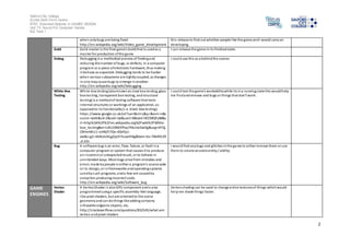 Salford City College 
Eccles Sixth Form Centre 
BTEC Extended Diploma in GAMES DESIGN 
Unit 73: Sound For Computer Games 
IG2 Task 1 
2 
when only bugs are being fixed 
http://en.wikipedia.org/wiki/Video_game_development 
thi s release to find out whether people l ike the game and I would carry on 
developing. 
Gold Gold master is the final game's build that is used as a 
mas ter for production of the game 
I can release the game in i ts finished state. 
Debug Debugging is a methodical process of finding and 
reducing the number of bugs, or defects, in a computer 
program or a piece of electronic hardware, thus making 
i t behave as expected. Debugging tends to be harder 
when various subsystems are tightly coupled, as changes 
in one may cause bugs to emerge in another. 
http://en.wikipedia.org/wiki/Debugging 
I could use this as a behind the scenes 
White-Box 
Testing 
White-box testing (also known as clear box testing, glass 
box tes ting, transparent box testing, and structural 
tes ting) is a method of testing software that tests 
internal structures or workings of an application, as 
opposed to i ts functionality (i .e. black-box testing). 
https ://www.google.co.uk/url?sa=t&rct=j&q=&esrc=s&s 
ource=web&cd=2&cad=rja&uact=8&ved=0CCMQFjAB&u 
rl=http%3A%2F%2Fen.wikipedia.org%2Fwiki%2FWhite-box_ 
tes ting&ei=UXUJVNbYPIay7AbJnoDwDg&usg=AFQj 
CNHeMlU1-icHNjTi7Qn-4DdFjcJ-xw& 
s ig2=4AXceUKLgZpLFi7ouaVtHg&bvm=bv.74649129 
,d.d2s 
I coul d test the game’s workability while i ts in a running s tate this would help 
me fi nd a nd remove and bugs or things that don’t work. 
Bug A software bug is an error, flaw, failure, or fault in a 
computer program or system that causes it to produce 
an incorrect or unexpected result, or to behave in 
unintended ways. Most bugs arise from mistakes and 
errors made by people in either a program's source code 
or i ts design, or in frameworks and operating systems 
used by such programs, and a few are caused by 
compi lers producing incorrect code. 
http://en.wikipedia.org/wiki/Software_bug 
I would find any bugs and glitches in the game to either remove them or use 
them to create an extra entity / ability. 
GAME 
ENGINES 
Vertex 
Shader 
A Vertex Shader i s also GPU component and is also 
programmed using a specific assembly-like language, 
l ike pixel shaders, but are oriented to the scene 
geometry and can do things like adding cartoony 
s i lhouette edges to objects, etc. 
http://s tackoverflow.com/questions/832545/what-are-vertex- 
and-pixel-shaders 
Vertex shading can be used to change entire textures of things which would 
help me shade things faster. 
 