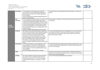 Salford City College 
Eccles Sixth Form Centre 
BTEC Extended Diploma in GAMES DESIGN 
Unit 73: Sound For Computer Games 
IG2 Task 1 
3 
GAME 
ENGINES 
Pixel Shader A Pixel Shader is a GPU (Graphic Processing Unit) 
component that can be programmed to operate on a 
per pixel basis and take care of stuff like lighting and 
bump mapping. 
http://s tackoverflow.com/questions/832545/what-are-vertex- 
and-pixel-shaders 
Thi s would help me change individual textures of things so I can add more 
deta ils. 
Post 
Processing 
The term post-processing (or postproc for short) is used 
in the video/film business for quality-improvement 
image processing (specifically digital image processing) 
methods used in video playback devices, (such as stand-alone 
DVD-Video players), and video players software 
and transcoding software. It is also commonly used in 
real -time 3D rendering (such as in video games) to add 
additional effects. 
http://en.wikipedia.org/wiki/Video_post-processing 
After the game i s complete I could go through some post processing to make 
i t look better. 
Rendering Rendering is the process of generating an image from a 
2D or 3D model (or models in what collectively could be 
cal led a scene file), by means of computer programs. 
Al so, the results of such a model can be called a 
rendering. A s cene file contains objects in a s trictly 
defined language or data structure; i t would contain 
geometry, viewpoint, texture, lighting, and shading 
information as a description of the vi rtual scene. 
http://en.wikipedia.org/wiki/Rendering_(computer_gra 
phics) 
Thi s can be done while the game is in development so I can test the objects 
and he game i tself and it can also be done after the game is complete. I 
would render it so all the objects, Npcs and functions are put in the final 
game and nothing i s missing. 
Normal Map In 3D computer graphics, normal mapping, or "Dot3 
bump mapping", is a technique used for faking the 
l ighting of bumps and dents – an implementation of 
bump mapping. It is used to add details without using 
more polygons. 
http://en.wikipedia.org/wiki/Normal_mapping 
Instead of putting in loads of high quality and large sized texture files I could 
use this to create decent looking textures and bumps without putting more 
pres sure on the graphics. 
Entity I would use this to put Npcs in the game both neutral, good and bad ones. 
Without their entity fi le existing they cannot be in the game therefore leaving 
the game not functioning properly. 
UV Map Thi s process projects a texture map onto a 3D object. 
The letters "U" and "V" denote the axes of the 2D 
texture[note 1] because "X", "Y" and "Z" are already 
used to denote the axes of the 3D object in model 
space. 
I can us e this to create 2d looking levels in a 3d game. 
 
