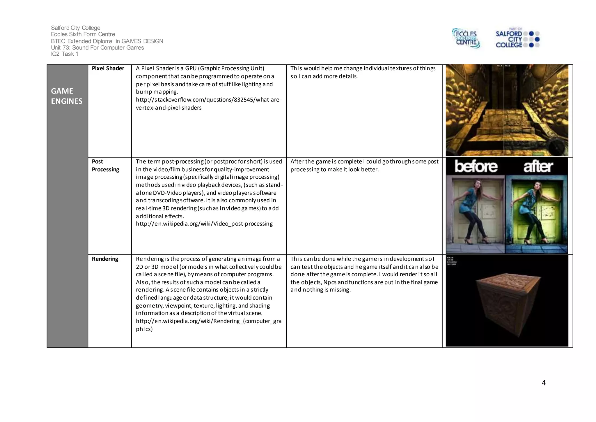 Salford City College 
Eccles Sixth Form Centre 
BTEC Extended Diploma in GAMES DESIGN 
Unit 73: Sound For Computer Games 
IG2 Task 1 
4 
GAME 
ENGINES 
Pixel Shader A Pixel Shader is a GPU (Graphic Processing Unit) 
component that can be programmed to operate on a 
per pixel basis and take care of stuff like lighting and 
bump mapping. 
http://s tackoverflow.com/questions/832545/what-are-vertex- 
and-pixel-shaders 
Thi s would help me change individual textures of things 
so I can add more details. 
Post 
Processing 
The term post-processing (or postproc for short) is used 
in the video/film business for quality-improvement 
image processing (specifically digital image processing) 
methods used in video playback devices, (such as stand-alone 
DVD-Video players), and video players software 
and transcoding software. It is also commonly used in 
real -time 3D rendering (such as in video games) to add 
additional effects. 
http://en.wikipedia.org/wiki/Video_post-processing 
After the game i s complete I could go through some post 
processing to make it look better. 
Rendering Rendering is the process of generating an image from a 
2D or 3D model (or models in what collectively could be 
cal led a scene file), by means of computer programs. 
Al so, the results of such a model can be called a 
rendering. A s cene file contains objects in a s trictly 
defined language or data structure; i t would contain 
geometry, viewpoint, texture, lighting, and shading 
information as a description of the vi rtual scene. 
http://en.wikipedia.org/wiki/Rendering_(computer_gra 
phics) 
Thi s can be done while the game is in development so I 
can tes t the objects and he game i tself and it can also be 
done after the game is complete. I would render i t so all 
the objects, Npcs and functions are put in the final game 
and nothing is missing. 
 