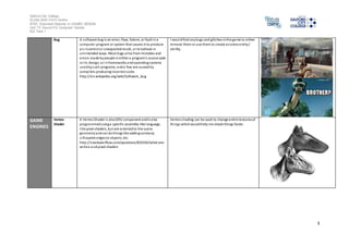 Salford City College 
Eccles Sixth Form Centre 
BTEC Extended Diploma in GAMES DESIGN 
Unit 73: Sound For Computer Games 
IG2 Task 1 
3 
Bug A software bug is an error, flaw, failure, or fault in a 
computer program or system that causes it to produce 
an incorrect or unexpected result, or to behave in 
unintended ways. Most bugs arise from mistakes and 
errors made by people in either a program's source code 
or i ts design, or in frameworks and operating systems 
used by such programs, and a few are caused by 
compi lers producing incorrect code. 
http://en.wikipedia.org/wiki/Software_bug 
I would find any bugs and glitches in the game to either 
remove them or use them to create an extra entity / 
abi lity. 
GAME 
ENGINES 
Vertex 
Shader 
A Vertex Shader i s also GPU component and is also 
programmed using a specific assembly-like language, 
l ike pixel shaders, but are oriented to the scene 
geometry and can do things like adding cartoony 
s i lhouette edges to objects, etc. 
http://s tackoverflow.com/questions/832545/what-are-vertex- 
and-pixel-shaders 
Vertex shading can be used to change entire textures of 
things which would help me shade things faster. 
 