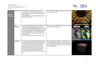 Salford City College 
Eccles Sixth Form Centre 
BTEC Extended Diploma in GAMES DESIGN 
Unit 73: Sound For Computer Games 
IG2 Task 1 
4 
GAME 
ENGINES 
Pixel Shader A Pixel Shader is a GPU (Graphic Processing Unit) 
component that can be programmed to operate on a 
per pixel basis and take care of stuff like lighting and 
bump mapping. 
http://s tackoverflow.com/questions/832545/what-are-vertex- 
and-pixel-shaders 
Thi s would help me change individual textures of things 
so I can add more details. 
Post 
Processing 
The term post-processing (or postproc for short) is used 
in the video/film business for quality-improvement 
image processing (specifically digital image processing) 
methods used in video playback devices, (such as stand-alone 
DVD-Video players), and video players software 
and transcoding software. It is also commonly used in 
real -time 3D rendering (such as in video games) to add 
additional effects. 
http://en.wikipedia.org/wiki/Video_post-processing 
After the game i s complete I could go through some post 
processing to make it look better. 
Rendering Rendering is the process of generating an image from a 
2D or 3D model (or models in what collectively could be 
cal led a scene file), by means of computer programs. 
Al so, the results of such a model can be called a 
rendering. A s cene file contains objects in a s trictly 
defined language or data structure; i t would contain 
geometry, viewpoint, texture, lighting, and shading 
information as a description of the vi rtual scene. 
http://en.wikipedia.org/wiki/Rendering_(computer_gra 
phics) 
Thi s can be done while the game is in development so I 
can tes t the objects and he game i tself and it can also be 
done after the game is complete. I would render i t so all 
the objects, Npcs and functions are put in the final game 
and nothing is missing. 
 