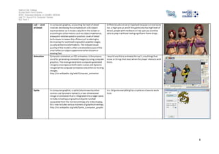 Salford City College 
Eccles Sixth Form Centre 
BTEC Extended Diploma in GAMES DESIGN 
Unit 73: Sound For Computer Games 
IG2 Task 1 
8 
LoD – Level 
of Detail 
In computer graphics, accounting for level of detail 
involves decreasing the complexity of a 3D object 
representation as it moves away from the viewer or 
according to other metrics such as object importance, 
viewpoint-relative speed or position. Level of detail 
techniques increases the efficiency of rendering by 
decreasing the workload on graphics pipeline stages, 
usually vertex transformations. The reduced visual 
quality of the model is often unnoticed because of the 
small effect on object appearance when distant or 
moving fast. 
Di fferent LoDs are very important because not everyone 
has a high spec pc and if the game only has high level of 
deta il, people with mediocre or low spec pcs wont be 
abl e to play i t without having significant frame drops . 
Animation Computer animation, or CGI animation, is the process 
used for generating animated images by using computer 
graphics. The more general term computer-generated 
imagery encompasses both s tatic s cenes and dynamic 
images while computer animation only refers to moving 
images. 
http://en.wikipedia.org/wiki/Computer_animation 
I woul d use this to a nimate the npc’s, a ny things that 
move or things that react when the player interacts with 
them. 
Sprite In computer graphics, a sprite (also known by other 
names; see Synonyms below) is a two-dimensional 
image or animation that is integrated into a larger scene. 
Ini tially including just graphical objects handled 
separately from the memory bitmap of a video display, 
thi s now includes various manners of graphical overlays. 
http://en.wikipedia.org/wiki/Sprite_(computer_graphic 
In a 2d game everything has a sprite as a base to work 
from. 
 