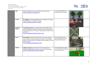 Salford City College 
Eccles Sixth Form Centre 
BTEC Extended Diploma in GAMES DESIGN 
Unit 73: Sound For Computer Games 
IG2 Task 1 
4 
Entity A dynamic object such as a non-player character or item. 
http://en.wikipedia.org/wiki/Entity 
I have created buildings in a 
landscape that I also created. 
UV Map UV mapping is the 3D modelling process of making a 2D image 
representation of a 3D model's surface. 
http://en.wikipedia.org/wiki/UV_mapping 
Procedural 
Texture 
A procedural texture is a computer-generated image created 
using an algorithm intended to create a realistic representation 
of natural elements such as wood, marble, granite, metal, stone, 
and others. 
http://en.wikipedia.org/wiki/Procedural_texture 
Physics Game physics involves the introduction of the laws of physics 
into a simulation or game engine, particularly in 3D computer 
graphics, for the purpose of making the effects appear more real 
to the observer. 
http://en.wikipedia.org/wiki/Game_physics 
I have used physics in the 
games I have made to make 
boulders fall and bounce 
Collision Collision detection typically refers to the computational 
problem of detecting the intersection of two or more objects. 
http://en.wikipedia.org/wiki/Collision_detection 
I have used collision to make 
my character bump into things 
so that they fall over. 
 