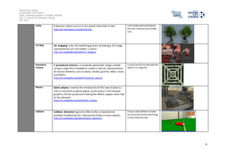 Salford City College 
Eccles Sixth Form Centre 
BTEC Extended Diploma in GAMES DESIGN 
Unit 73: Sound For Computer Games 
IG2 Task 1 
4 
Entity A dynamic object such as a non-player character or item. 
http://en.wikipedia.org/wiki/Entity 
I wi l l make walls and objects 
that the character will collide 
into 
UV Map UV mapping is the 3D modelling process of making a 2D image 
representation of a 3D model's surface. 
http://en.wikipedia.org/wiki/UV_mapping 
Procedural 
Texture 
A procedural texture is a computer-generated image created 
using an algorithm intended to create a realistic representation 
of natural elements such as wood, marble, granite, metal, stone, 
and others. 
http://en.wikipedia.org/wiki/Procedural_texture 
I could use this to decorate the 
objects in my game 
Physics Game physics involves the introduction of the laws of physics 
into a simulation or game engine, particularly in 3D computer 
graphics, for the purpose of making the effects appear more real 
to the observer. 
http://en.wikipedia.org/wiki/Game_physics 
Collision Collision detection typically refers to the computational 
problem of detecting the intersection of two or more objects. 
http://en.wikipedia.org/wiki/Collision_detection 
I have used collision to make 
my character bump into things 
so that they fall over. 
 