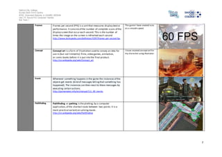 Salford City College 
Eccles Sixth Form Centre 
BTEC Extended Diploma in GAMES DESIGN 
Unit 73: Sound For Computer Games 
IG2 Task 1 
7 
Frames Frames per second (FPS) is a unit that measures display device 
performance. It consists of the number of complete scans of the 
display screen that occur each second. This is the number of 
times the image on the screen is refreshed each second 
http://www.techopedia.com/definition/7297/frames-per-second-fps 
The game I have created runs 
at a smooth speed. 
Concept Concept art is a form of illustration used to convey an idea for 
use in (but not limited to) films, video games, animation, 
or comic books before it is put into the final product. 
http://en.wikipedia.org/wiki/Concept_art 
I have created concept art for 
my character using illustrator. 
Event Whenever something happens in the game the instances of the 
objects get events (kind of messages telling that something has 
happened). The instances can then react to these messages by 
executing certain actions. 
http://gamemaker.info/en/manual/111_00_events 
Pathfinding Pathfinding or pathing is the plotting, by a computer 
application, of the shortest route between two points. It is a 
more practical variant on solving mazes. 
http://en.wikipedia.org/wiki/Pathfinding 
