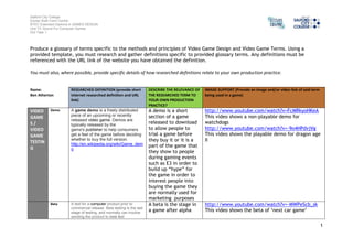 Salford City College 
Eccles Sixth Form Centre 
BTEC Extended Diploma in GAMES DESIGN 
Unit 73: Sound For Computer Games 
IG2 Task 1 
1 
Produce a glossary of terms specific to the methods and principles of Video Game Design and Video Game Terms. Using a 
provided template, you must research and gather definitions specific to provided glossary terms. Any definitions must be 
referenced with the URL link of the website you have obtained the definition. 
You must also, where possible, provide specific details of how researched definitions relate to your own production practice. 
Name: 
Ben Atherton 
RESEARCHED DEFINITION (provide short 
internet researched definition and URL 
link) 
DESCRIBE THE RELEVANCE OF 
THE RESEARCHED TERM TO 
YOUR OWN PRODUCTION 
PRACTICE? 
IMAGE SUPPORT (Provide an image and/or video link of said term 
being used in a game) 
VIDEO 
GAME 
S / 
VIDEO 
GAME 
TESTIN 
G 
Demo A game demo is a freely distributed 
piece of an upcoming or recently 
released video game. Demos are 
typically released by the 
game's publisher to help consumers 
get a feel of the game before deciding 
whether to buy the full version. 
http://en.wikipedia.org/wiki/Game_dem 
o 
A demo is a short 
section of a game 
released to download 
to allow people to 
trial a game before 
they buy it or it is a 
part of the game that 
they show to people 
during gaming events 
such as E3 in order to 
build up “hype” for 
the game in order to 
interest people into 
buying the game they 
are normally used for 
marketing purposes 
http://www.youtube.com/watch?v=FcMRkyoHKeA 
This video shows a non-playable demo for 
watchdogs 
http://www.youtube.com/watch?v=-9o4HPdvjVg 
This video shows the playable demo for dragon age 
II 
Beta A test for a computer product prior to 
commercial release. Beta testing is the last 
stage of testing, and normally can involve 
sending the product to beta test 
A beta is the stage in 
a game after alpha 
http://www.youtube.com/watch?v=-MWPeScb_sk 
This video shows the beta of ‘next car game’ 
 