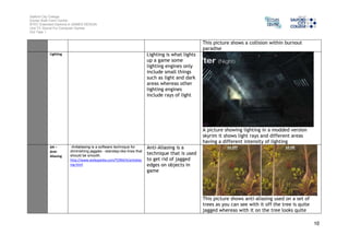 Salford City College 
Eccles Sixth Form Centre 
BTEC Extended Diploma in GAMES DESIGN 
Unit 73: Sound For Computer Games 
IG2 Task 1 
10 
This picture shows a collision within burnout 
paradise 
Lighting Lighting is what lights 
up a game some 
lighting engines only 
include small things 
such as light and dark 
areas whereas other 
lighting engines 
include rays of light 
A picture showing lighting in a modded version 
skyrim it shows light rays and different areas 
having a different intensity of lighting 
AA – 
Anti- 
Aliasing 
Antialiasing is a software technique for 
diminishing jaggies - stairstep-like lines that 
should be smooth. 
http://www.webopedia.com/TERM/A/antialias 
ing.html 
Anti-Aliasing is a 
technique that is used 
to get rid of jagged 
edges on objects in 
game 
This picture shows anti-aliasing used on a set of 
trees as you can see with it off the tree is quite 
jagged whereas with it on the tree looks quite 
 