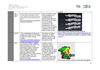 Salford City College 
Eccles Sixth Form Centre 
BTEC Extended Diploma in GAMES DESIGN 
Unit 73: Sound For Computer Games 
IG2 Task 1 
11 
smooth 
LoD – 
Level of 
Detail 
Level of detail is a general design term 
for video game landscapes in which 
closer objects are rendered with more 
polygons than objects that are farther 
away. 
http://www.techopedia.com/definition/1 
1791/level-of-detail-lod 
Level of detail is how 
many polygons are 
rendered within 
objects depending on 
how close to you they 
are for example 
mountains in the 
background will not 
have as many polygons 
rendered as a house 
right in front of you 
This image shows different levels of detail 
Animatio 
n 
The manipulation of electronic 
images by means of a computer 
in order to create moving 
images. 
http://www.oxforddictionaries.co 
m/definition/english/animation 
Animation is using a 
computer to make 
models move and be 
able to interact with 
the game world 
https://www.youtube.com/watch?v=M4xJaXLE_98 
This video shows how to animate a character within 
a game 
Sprite In computer graphics, a sprite 
(also known by other names; see 
Synonyms below) is a two-dimensional 
image or animation 
that is integrated into a larger 
scene. Initially including just 
graphical objects handled 
separately from the memory bitmap 
of a video display, this now 
includes various manners of 
graphical overlays. 
http://en.wikipedia.org/wiki/Sprite_( 
A sprite is a 2D 
character used in 
video games they 
usually look quite 
pixelated and are used 
within 2D video games 
as either playable or 
non-playable 
characters they were 
more commonly used 
around the times of 
This picture shows a sprite of link from the legend 
 