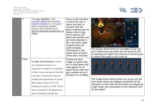 Salford City College 
Eccles Sixth Form Centre 
BTEC Extended Diploma in GAMES DESIGN 
Unit 73: Sound For Computer Games 
IG2 Task 1 
13 
UI The user interface, in the 
industrial design field of human– 
machine interaction, is the space 
where interactions between 
humans and machines occur 
http://en.wikipedia.org/wiki/User_int 
erface 
The ui is the interface 
in which the user is 
shown and uses to 
interact with the 
game in games such as 
hotkey mmo’s/rpgs 
this is used to cast 
spells and abillitys and 
use items whereas in 
fps’s and other types 
of games they are 
used to display 
information to the 
player such as health 
ammo and a minimap 
This picture shows the UI in torchlight as you can 
see it allows you cast spells and use items as well 
as showing your health and manna and allowing you 
to unlock new spells as you level up 
Frames 
In video and animation, frames 
are individual pictures in a 
sequence of images. For example, 
a Flash movie you see on the Web 
may play 12 frames per second, 
creating the appearance of motion. 
Most video is shot at 24 or 30 
frames per second, or FPS. FPS is 
often measured in 3D games as a 
way of checking how fast the 
Frames are each 
image in a game they 
are in every game and 
most games run at 
about 30 fps with next 
gen consoles and pc’s 
aiming to run at 60fps 
This image shows frames drawn out as you can see 
each frame shows the slightest movement of the 
character so that when all the frames are played at 
a high frame rate movements of the character will 
not be missed 
 