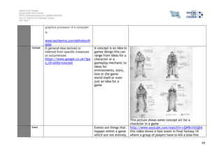 Salford City College 
Eccles Sixth Form Centre 
BTEC Extended Diploma in GAMES DESIGN 
Unit 73: Sound For Computer Games 
IG2 Task 1 
14 
graphics processor of a computer 
is. 
www.techterms.com/definition/fr 
ame 
Concept A general idea derived or 
inferred from specific instances 
or occurrences 
https://www.google.co.uk/?gw 
s_rd=ssl#q=concept 
A concept is an idea in 
games design this can 
range from ideas for a 
character or a 
gameplay mechanic to 
ideas for 
environments, story, 
lore or the game 
world itself or even 
just an idea for a 
game 
This picture shows some concept art for a 
character in a game 
Event Events are things that 
happen within a game 
which are not entirely 
http://www.youtube.com/watch?v=cQH9n1VxQh4 
this video shows a fate event in final fantasy 14 
where a group of players have to kill a boss this 
 