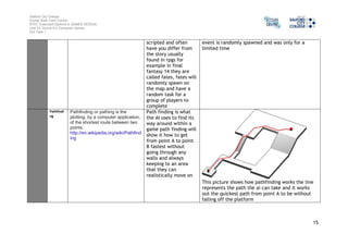 Salford City College 
Eccles Sixth Form Centre 
BTEC Extended Diploma in GAMES DESIGN 
Unit 73: Sound For Computer Games 
IG2 Task 1 
15 
scripted and often 
have you differ from 
the story usually 
found in rpgs for 
example in final 
fantasy 14 they are 
called fates, fates will 
randomly spawn on 
the map and have a 
random task for a 
group of players to 
complete 
event is randomly spawned and was only for a 
limited time 
Pathfindi 
ng 
Pathfinding or pathing is the 
plotting, by a computer application, 
of the shortest route between two 
points. 
http://en.wikipedia.org/wiki/Pathfind 
ing 
Path finding is what 
the AI uses to find its 
way around within a 
game path finding will 
show it how to get 
from point A to point 
B fastest without 
going through any 
walls and always 
keeping to an area 
that they can 
realistically move on 
This picture shows how pathfinding works the line 
represents the path the ai can take and it works 
out the quickest path from point A to be without 
falling off the platform 
