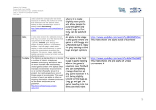 Salford City College 
Eccles Sixth Form Centre 
BTEC Extended Diploma in GAMES DESIGN 
Unit 73: Sound For Computer Games 
IG2 Task 1 
2 
sites outside the company for real-world 
exposure or offering the product for a free 
trial download over the Internet. Beta 
testing is often preceded by a round of 
testing called alpha testing. 
http://www.webopedia.com/TERM/B/beta_te 
st.html 
where it is made 
slightly more public 
and allow people to 
play the game and 
report bugs so that 
they can be patched 
out 
Alpha A very early version of a software product 
that may not contain all of the features that 
are planned for the final version. 
Typically, software goes through two 
stages of testing before it is considered 
finished. The first stage, called alpha 
testing, is often performed only by users 
within the organization developing the 
software. The second stage, called beta 
testing, generally involves a limited number 
of external users. 
An alpha is the stage 
in the game where the 
game is still buggy and 
unfinished but is ready 
for play testing to find 
bugs and get opinions 
http://www.youtube.com/watch?v=bBGX0dl5Ziw 
This video shows the alpha build of banished 
Pre-Alpha Pre-Alpha is a standard term to denote 
a number of interim milestones 
between prototyping and alpha, each 
of which includes new functionality 
and/or game content. Pre-alphas often 
mandate incremented improvements 
on a number of parallel areas in a 
project, but rarely expect any one of 
those areas to be complete. The exact 
content of each pre-alpha is often an 
ongoing discussion between producers 
on the team and those at the 
publisher. 
http://www.whatgamesare.com/pre-alpha. 
html 
Pre alpha is the first 
stage in game testing 
where the game is 
nowhere near finished 
and can completely 
change direction at 
any point however it is 
still being slightly 
tested to find bugs as 
they go and get the 
game heading into the 
direction they want 
http://www.youtube.com/watch?v=MJw7OaLhMfE 
This video shows the pre-alpha of unreal 
tournament 4 
 