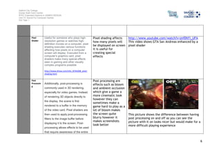 Salford City College 
Eccles Sixth Form Centre 
BTEC Extended Diploma in GAMES DESIGN 
Unit 73: Sound For Computer Games 
IG2 Task 1 
6 
Pixel 
Shader 
Useful for someone who plays high-resolution 
games or watches high-definition 
movies on a computer, pixel 
shading executes various functions 
affecting how pixels on a computer 
screen will display. Executed from a 
computer's graphics card, pixel 
shaders make many special effects 
seen in gaming and other visually 
complex programs possible. 
http://www.ehow.com/info_8764308_pixel-shading. 
html 
Pixel shading affects 
how many pixels will 
be displayed on screen 
it is useful for 
creating special 
effects 
http://www.youtube.com/watch?v=znfDhf1_UFA 
This video shows GTA San Andreas enhanced by a 
pixel shader 
Post 
Processin 
g 
Additionally, post-processing is 
commonly used in 3D rendering, 
especially for video games. Instead 
of rendering 3D objects directly to 
the display, the scene is first 
rendered to a buffer in the memory 
of the video card. Pixel shaders are 
then used to apply post-processing 
filters to the image buffer before 
displaying it to the screen. Post-processing 
allows effects to be used 
that require awareness of the entire 
Post processing are 
effects such as bloom 
and ambient occlusion 
which give a game a 
more cinematic look 
however they can 
sometimes make a 
game hard to play as a 
lot of bloom makes 
the screen quite 
blurry however it 
makes screenshots 
look better 
This picture shows the difference between having 
post processing on and off as you can see the 
picture with it on looks nicer but would make for a 
more difficult playing experience 
 