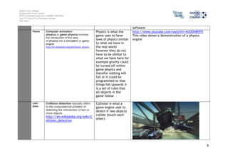 Salford City College 
Eccles Sixth Form Centre 
BTEC Extended Diploma in GAMES DESIGN 
Unit 73: Sound For Computer Games 
IG2 Task 1 
9 
software 
Physics Computer animation 
physics or game physics involves 
the introduction of the laws 
of physics into a simulation or game 
engine 
http://en.wikipedia.org/wiki/Game_physics 
Physics is what the 
game uses to have 
laws of physics similar 
to what we have in 
the real world 
however they do not 
have to be similar to 
what we have here for 
example gravity could 
be turned off within 
game physics and 
therefor nothing will 
fall or it could be 
programmed so that 
things fall upwards it 
is a set of rules that 
all objects in the 
game follow 
http://www.youtube.com/watch?v=4jS3OHBfffY 
This video shows a demonstration of a physics 
engine 
Collis 
bnion 
Collision detection typically refers 
to the computational problem of 
detecting the intersection of two or 
more objects 
http://en.wikipedia.org/wiki/C 
ollision_detection 
Collision is what a 
game engine uses to 
detect if two objects 
collide (touch each 
other) 
 