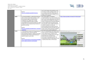 Salford City College 
Eccles Sixth Form Centre 
BTEC Extended Diploma in GAMES DESIGN 
Unit 73: Sound For Computer Games 
IG2 Task 1 
11 
Source: 
http://en.wikipedia.org/wiki/Animation 
real to the viewer and animations can be 
recorded on either analogue media, such 
as a motion picture film, video tape, or a 
digital media and used to display it from a 
computer or projector. 
Sprite In computer graphics, a sprite (also known by 
other names; see Synonyms below) is a two-dimensional 
image or animation that is 
integrated into a larger scene. Initially 
including just graphical objects handled 
separately from the memory bitmap of a video 
di splay, this now includes various manners of 
graphical overlays. 
Source: 
http://en.wikipedia.org/wiki/Sprite_(computer 
_graphics) 
The sprite engine i s a hardware 
implementation of s can line rendering. For 
each s can line the appropriate scan l ines of 
the sprites are first copied the number of 
pixels is limited by the memory bandwidth 
and the length of the horizontal retrace 
into very fast, small, multiple l imiting the 
number of sprites on a line, and 
cos tly caches the size of which limit the 
hori zontal width and as the pixels are sent 
to the s creen, these caches are combined 
with each other and the background. 
https ://www.youtube.com/watch?v=Fh4pTz1Lb9I 
Scene A Scene graph contains all of the geometry of 
a particular s cene. They are useful for 
representing translations, rotations and scales 
(along with other affine transformations) of 
objects relative to each other. 
Source: 
http://s tackoverflow.com/questions/5319282/ 
game-engines-what-are-scene-graphs 
Use of a scene graph for 2D may be useful 
i f your content is sufficiently complex and 
i f your objects have a number of sub 
components not rigidly fixed to the larger 
body. Otherwise, as others have 
mentioned, it's probably overkill. The 
complexity of affine transformations in 2D 
i s quite a bit less than in the 3D case. 
 