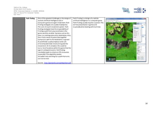 Salford City College 
Eccles Sixth Form Centre 
BTEC Extended Diploma in GAMES DESIGN 
Unit 73: Sound For Computer Games 
IG2 Task 1 
14 
Path finding One of the greatest challenges in the design of 
realistic Arti ficial Intelligence (AI) in 
Computer games are agent movement. Path 
finding strategies are usually employed as 
The core of any AI movement system. Path 
finding strategies have the responsibility of 
Finding a path from any coordinate in the 
game world to another. Systems such as this 
take in a s tarting point and a destination; they 
then find a series of points that together 
Compri se a path to the destination. A ga mes’ 
AI pathfinder usually employs some sort 
of recomputed data s tructure to guide the 
movement. At i ts simplest, this could be 
Jus t a l ist of locations within the game that the 
agent is allowed move to. Path finding 
inevitably leads to a drain on CPU resources 
especially i f the algorithm wastes 
Valuable time searching for a path that turns 
out not to exist. 
Source: http://gamesitb.com/pathgraham.pdf 
Path Finding is a design of a realistic 
arti ficial intelligence in a computer game. 
Path finding usually requires a system. This 
wi l l be presently be in games and 
especially when dealing with real-time. 
