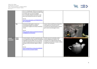 Salford City College 
Eccles Sixth Form Centre 
BTEC Extended Diploma in GAMES DESIGN 
Unit 73: Sound For Computer Games 
IG2 Task 1 
4 
from i ts intended goal. White box testing does 
not account for errors caused by omission, and 
al l vi sible code must also be readable. 
For a complete software examination, both 
white box and black box tests are required. 
Source: 
http://www.webopedia.com/TERM/W/White_ 
Box_Tes ting.html 
Bug Sometimes called a glitch, a bug is just 
something wrong with the program. 
Sometimes i t might be not s erious and will be 
solved. 
Source: 
https ://answers.yahoo.com/question/index?qi 
d=20080622111127AAsXob5 
A bug i s where something is wrong with a 
video game and it becomes hard to 
respond and something happens with the 
game where everything goes weird. 
GAME 
ENGINES 
Vertex 
Shader 
A Vertex Shader i s also GPU component and is 
al so programmed using a specific assembly-like 
language, like pixel shaders, but are oriented 
to the s cene geometry and can do things like 
adding cartoony silhouette edges to objects, 
etc. 
Source: 
http://s tackoverflow.com/questions/832545/ 
what-are-vertex-and-pixel-shaders 
Shaders are most commonly used to 
produce l ighting and shadow in 3D 
modelling. This image illustrates Phong 
shading, one of the first computer shading 
models ever developed. 
 