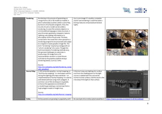 Salford City College 
Eccles Sixth Form Centre 
BTEC Extended Diploma in GAMES DESIGN 
Unit 73: Sound For Computer Games 
IG2 Task 1 
6 
Rendering Rendering is the process of generating an 
image from a 2D or 3D model (or models in 
what collectively could be called a scene file), 
by means of computer programs. Al so, the 
results of such a model can be called a 
rendering. A s cene file contains objects in a 
s trictly defined language or data structure; i t 
would contain geometry, viewpoint, texture, 
l ighting, and shading information as a 
des cription of the vi rtual s cene. The data 
conta ined in the scene file is then passed to a 
rendering program to be processed and output 
to a digital or raster graphics image file. The 
term "rendering" may be by analogy with an 
"arti st's rendering" of a scene. Though the 
technical details of rendering methods vary, 
the general challenges to overcome in 
producing a 2D image from a 3D 
representation stored in a s cene file are 
outl ined as the graphics pipeline along a 
rendering device, such as a GPU. 
Source: 
http://en.wikipedia.org/wiki/Rendering_(comp 
uter_graphics) 
Use a pre-image i t’s usually a complete 
sketch and rendering is used that adds a 
bitmap textures and procedural texture 
l ights. 
Normal Map In 3D computer graphics, normal mapping, or 
"Dot3 bump mapping", is a technique used for 
faking the lighting of bumps and dents – an 
implementation of bump mapping. It is used to 
add details without using more polygons. A 
common use of this technique is to greatly 
enhance the appearance and details of 
a model by generating a normal map from a 
high polygon model or height map. 
Source: 
http://en.wikipedia.org/wiki/Normal_mapping 
A Normal map uses lighting of a surface 
and from the shading point to the light 
source is dotted with the unit vector 
normal to that surface, and the result is the 
intensity of the light on that surface. 
Entity Enti ty systems are growing in popularity, with An example of an entity system would be is https ://www.youtube.com/watch?v=8FWULdNHqJE 
 