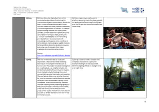 Salford City College 
Eccles Sixth Form Centre 
BTEC Extended Diploma in GAMES DESIGN 
Unit 73: Sound For Computer Games 
IG2 Task 1 
9 
Collision Col l ision detection typically refers to the 
computational problem of detecting the 
intersection of two or more objects. While the 
topic i s most often associated with i ts use 
in video games and other physical s imulations, 
i t al so has applications in robotics. In addition 
to determining whether two objects have 
col l ided, collision detection systems may also 
calculate time of impact (TOI), and report 
a contact manifold (the set of intersecting 
points). Collision response deals with 
s imulating what happens when a collision is 
detected (see physics engine, ragdoll physics). 
Solving collision detection problems requires 
extensive use of concepts from linear 
algebra and computational geometry. 
Source: 
http://en.wikipedia.org/wiki/Collision_detectio 
n 
Col l ision engine is generally used in 
platform games to make the player actually 
hi t walls and s tuff and there’s the 2D type 
and the 3D type but they all accomplish the 
same thing. 
Lighting The aim of this thesis was to s tudy and 
implement advanced real-time rendering 
techniques for complex materials such as 
human skin. The project included investigation 
on how to adapt and simplify complex skin 
rendering models to fit current game engines. 
Al so, the task included looking into recent 
research on spherical harmonics and wavelets. 
The goal was to determine whether they can 
be used to represent both diffuse and specular 
reflection from environment l ighting in real 
time game. Subsurface scattering, Gaussian 
shadow mapping and representing l ighting by 
the us e of spherical harmonics and wavelets, 
are a few of the used techniques in this 
project. The results of this thesis show that it is 
pos sible to render realistic human skin in real 
time at a low cost. 
Lighting i s used to make a complex and 
s implify a character on a game, for 
example making it as real as possible. 
With the lighting effects on daylight time 
and night-time. 
 