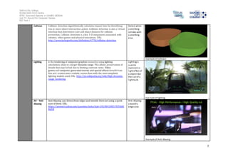 Salford City College 
Eccles Sixth Form Centre 
BTEC Extended Diploma in GAMES DESIGN 
Unit 73: Sound For Computer Games 
IG2 Task 1 
7 
Collision Collision detection algorithmically calculates impact time by identifying 
two or more object intersection points. Collision detection is also a virtual 
interface that determines user and object distance for collision 
prevention. Collision detection is a key 3-D component associated with 
robotics, video games and physical simulation, URL: 
http://www.techopedia.com/definition/4778/collision-detection 
Detect when 
something 
col l ides with 
something 
el se. 
Example of Collision 
Lighting is the rendering of computer graphics scenes by using lighting 
calculations done in a larger dynamic range. This allows preservation of 
details that may be lost due to limiting contrast ratios. Video 
games and computer-generated movies and special effects benefit from 
this as it creates more realistic scenes than with the more simplistic 
lighting models used, URL: http://en.wikipedia.org/wiki/High-dynamic-range_ 
rendering 
Lighting i s 
used to 
represent a 
l ight effect of 
a object like 
the sun of a 
l ight bulb 
Example of lighting 
AA – Anti- 
Aliasing 
Anti-Aliasing can detect these edges and smooth them out using a quick 
scan of them, URL: 
https://answers.yahoo.com/question/index?qid=20100420031929AAO 
N6YB 
Anti -Aliasing 
smooth’s 
edges out. 
Example of Anti-Aliasing 
 