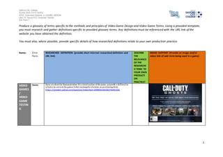 Salford City College 
Eccles Sixth Form Centre 
BTEC Extended Diploma in GAMES DESIGN 
Unit 73: Sound For Computer Games 
IG2 Task 1 
1 
Produce a glossary of terms specific to the methods and principles of Video Game Design and Video Game Terms. Using a provided template, 
you must research and gather definitions specific to provided glossary terms. Any definitions must be referenced with the URL link of the 
website you have obtained the definition. 
You must also, where possible, provide specific details of how researched definitions relate to your own production practice. 
Name: Clint 
Paris 
RESEARCHED DEFINITION (provide short internet researched definition and 
URL link) 
DESCRIBE 
THE 
RELEVANCE 
OF THE 
RESEARCHE 
D TERM TO 
YOUR OWN 
PRODUCTI 
ON 
PRACTICE? 
IMAGE SUPPORT (Provide an image and/or 
video link of said term being used in a game) 
VIDEO 
GAMES 
/ 
VIDEO 
GAME 
TESTIN 
G 
Demo Demo is short for Demonstration. It's a brief section of the game, generally a full level in 
which you can test the games before making the decision on purchasing them 
https ://answers.yahoo.com/question/index?qid=20090423022627AA9nGkS 
 