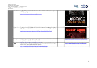 Salford City College 
Eccles Sixth Form Centre 
BTEC Extended Diploma in GAMES DESIGN 
Unit 73: Sound For Computer Games 
IG2 Task 1 
2 
Beta An unfinished version released to either the public a select few or whoever signs up to beta 
test it for bugs or glitches. 
http://www.urbandictionary.com/define.php?term=Beta 
Alpha An alpha test is performed by the programmers themselves to ensure they got everything 
r ight in their eyes 
https ://answers.yahoo.com/question/index?qid=20110119184650AAfwy7x 
Pre-Alpha A development status given to a program or application that is usually not feature 
complete, and is not usually released to the public. 
ht tp://www.abbreviations.com/pre-alpha%20version 
http://www.youtube.com/watch?v=SwmFU_L2k3M 
Gold A game has "Gone Gold" when the final master copy has been produced at the developer 
and sent off for replication, packaging and shipment. 
ht tp://www.urbandictionary.com/define.php?term=Gone%20Gold 
https ://www.youtube.com/watch?v=Sk6cs6Elkbo 
 