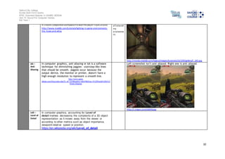 Salford City College
Eccles Sixth Form Centre
BTEC Extended Diploma in GAMES DESIGN
Unit 73: Sound For Computer Games
IG2 Task 1
10
it creates composition and balance to lead the player's eyes around.
http://www.moddb.com/tutorials/lighting-in-game-environments-
the-hows-and-whys
all around
my
environme
nt.
http://media.moddb.com/legacy/images/tutorials/23/239/gallery/t_245.jpg
AA –
Anti-
Aliasing
In computer graphics, anti aliasing or AA is a software
technique for diminishing jaggies - stairstep-like lines
that should be smooth. Jaggies occur because the
output device, the monitor or printer, doesn't have a
high enough resolution to represent a smooth line.
http://www.game-
debate.com/blog/index.php?b_id=7434&author=alt639&blog=A%20Guide%20to%2
0Anti-Aliasing
Left screenshot isn’t anti aliased. Right one is anti aliased.
http://i.imgur.com/xSkhN.jpg
LoD –
Level of
Detail
In computer graphics, accounting for Level of
detail involves decreasing the complexity of a 3D object
representation as it moves away from the viewer or
according to other metrics such as object importance,
viewpoint-relative speed or position.
https://en.wikipedia.org/wiki/Level_of_detail
 