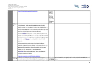 Salford City College
Eccles Sixth Form Centre
BTEC Extended Diploma in GAMES DESIGN
Unit 73: Sound For Computer Games
IG2 Task 1
9
https://en.wikipedia.org/wiki/Game_physics the jump
high so
that the
player is
not able
to reach
areas that
he
shouldn’t
reach.
Collisio
n For a long time, video games had a very limited number of
objects to treat, and so checking all pairs was nota problem.In
two-dimensional games,in some cases,the hardware was able
to efficiently detect and report overlapping pixels
between sprites on the screen.In other cases,simplytiling the
screen and binding each sprite into the tiles it overlaps provides
sufficientpruning,and for pairwise checks,bounding rectangles
or circles calledhitboxes are used and deemed sufficiently
accurate.
Three-dimensional games have used spatial partitioning
methods for -body pruning,and for a long time used one or a
few spheres per actual 3D objectfor pairwise checks.Exact
checks are very rare, except in games attempting
to simulate realityclosely.Even then, exact checks are not
necessarilyused in all cases.
https://en.wikipedia.org/wiki/Collision_detection
Lighting Lighting is one of the most important and influential elements in
environments. Itcreates atmosphere. It makes places look scary/cozy
or warm/cold. It augments the three dimensionalfeel of objects and
I have set
up lighting
Environment that has lighting set up looks way better than if it was
dark.
 