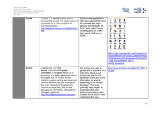 Salford City College 
Eccles Sixth Form Centre 
BTEC Extended Diploma in GAMES DESIGN 
Unit 73: Sound For Computer Games 
IG2 Task 1 
11 
Sprite A sprite is a bitmap graphic that is 
designed to be part of a larger scene. It 
can either be a static image or an 
animated graphic. 
http://www.techterms.com/definition/sp 
rite 
Spirits mostly appeared in 
retro type games that came 
for consoles like Sega 
genesis and Nintendo 64. 
So if I ever make 2d side 
scrolling game or a retro 
type game, I will us e a 
sprite. 
http://static.gamesradar.com/images/mb/ 
GamesRadar/us/Features/2008/05/Worst 
%20Celebrity%20Likenesses/Finished/05 
1408_worstcelebrity_obs1-- 
article_image.jpg 
Scene A cutscene or event 
scene (sometimes in-game 
cinematic or in-game movie) is a 
sequence in a video game over which 
the player has no or only limited 
control, breaking up the gameplay and 
used to advance the plot, strengthen 
the main character's development, 
introduce characters, and provide 
background information, atmosphere, 
dialogue, and clues. 
http://en.wikipedia.org/wiki/Cutscene 
Cut scenes are used in 
games with a story line or a 
side story. Using a cut 
scene may help for the 
developer to the give more 
information on what is 
happening in the story to 
the player. This may 
gradually help players to 
understand the story 
without them having read 
screens full of text for them 
understand the story. 
http://www.youtube.com/watch?v=4tEF_e 
XL9Xc 
 