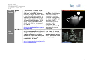 Salford City College 
Eccles Sixth Form Centre 
BTEC Extended Diploma in GAMES DESIGN 
Unit 73: Sound For Computer Games 
IG2 Task 1 
5 
GAME 
ENGINES 
GAME 
ENGINES 
Vertex 
Shader 
A programmable function in display 
adapters that offers graphics 
application programmer flexibility in 
rendering an image. The vertex shader 
is used to transform the attributes of 
vertices (points of a triangle) such as 
colour, texture, position and direction 
from the original colour space to the 
display space. It allows the original 
objects to be distorted or reshaped in 
any manner. 
http://encyclopedia2.thefreedictionary.c 
om/Pixel+shader 
Using a vertex shader will 
help me to transform each 
vertex's 3D position in 
virtual space to the 2D 
coordinate as it shows on 
my screen. Using this can 
help me to change 
properties like position, 
colour and texture 
coordinates. As a 
developer, using this will 
help me produce some 
quality work.. 
Pixel Shader A pixel shader is a programmable 
function that allows flexibility in shading 
an individual pixel. Whereas vertex 
shaders can be used to completely 
transform the shape of an object, pixel 
shaders are used to change the 
appearance of the pixels. 
http://www.pcmag.com/encyclopedia/te 
rm/53754/vertex-shader 
Pixel shader will help me 
produce more much more 
detailed objects for a game 
since it allows me to shade 
individual pixels. 
 