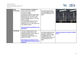 Salford City College 
Eccles Sixth Form Centre 
BTEC Extended Diploma in GAMES DESIGN 
Unit 73: Sound For Computer Games 
IG2 Task 1 
6 
Post 
Processing 
Post-processing (or postproc for 
short) is used in the video/film 
business for quality-improvement 
image 
processing (specifically digital image 
processing) methods used in video 
playback devices, (such as stand-alone 
DVD-Video players), and video 
players software 
and transcoding software. It is also 
commonly used in real-time 3D 
rendering (such as in video games) to 
add additional effects. 
http://en.wikipedia.org/wiki/Video_post-processing 
Post processing will help 
me to get quality improved 
real time rendering for my 
game. 
Rendering The term rendering refers to the 
calculations performed by a 3D 
software package’s render engine to 
translate the scene from a 
mathematical approximation to a 
finalized 2D image. 
http://3d.about.com/od/3d-101-The- 
Basics/a/Rendering-Finalizing-The-3d- 
Image.htm 
I will need rendering to test 
my game a produce my 
final game. Each 3d object 
in a game has to be 
rendered so this will be a lot 
in the production of my 
game. 
http://www.youtube.com/watch?v=6cZIaU 
EmnLI 
 