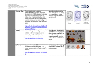 Salford City College 
Eccles Sixth Form Centre 
BTEC Extended Diploma in GAMES DESIGN 
Unit 73: Sound For Computer Games 
IG2 Task 1 
7 
Normal Map These are images that store 
a direction, the direction of normal 
directly in the RGB values of an image. 
They are much more accurate, as 
rather than only simulating the pixel 
being away from the face along a line, 
they can simulate that pixel being 
moved at any direction, in an arbitrary 
way. 
http://wiki.blender.org/index.php/Doc:2. 
4/Manual/Textures/Influence/Material/B 
ump_and_Normal 
Normal mapping could be 
used in my game for giving 
the models some more 
detail to make it a detailed 
game overall. 
Entity In computer games and game engines, 
entity is a dynamic object such as 
a non-player character or item. 
http://en.wikipedia.org/wiki/Entity 
I will be using entities in my 
game because very object 
and character in a game is 
an entity, so a game is 
made by entities, without 
entities there wouldn’t be a 
game. 
UV Map UV mapping is the 3D 
modelling process of making a 2D 
image representation of a 3D model's 
surface. 
http://en.wikipedia.org/wiki/UV_mappin 
g 
I will be using UV mapping 
in my game to make NPC’s 
and character. 
 