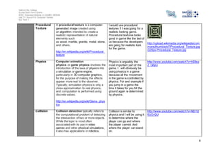 Salford City College 
Eccles Sixth Form Centre 
BTEC Extended Diploma in GAMES DESIGN 
Unit 73: Sound For Computer Games 
IG2 Task 1 
8 
Procedural 
Texture 
A procedural texture is a computer-generated 
image created using 
an algorithm intended to create a 
realistic representation of natural 
elements such 
as wood, marble, granite, metal, stone, 
and others. 
http://en.wikipedia.org/wiki/Procedural_ 
texture 
I would use procedural 
textures if I was going for a 
realistic looking game. 
Procedural textures looks 
good in game like the last of 
us because the developers 
are going for realistic look 
for the game. 
http://upload.wikimedia.org/wikipedia/com 
mons/thumb/e/e7/Procedural_Texture.jpg 
/225px-Procedural_Texture.jpg 
Physics Computer animation 
physics or game physics involves the 
introduction of the laws of physics into 
a simulation or game engine, 
particularly in 3D computer graphics, 
for the purpose of making the effects 
appear more real to the observer. 
Typically, simulation physics is only a 
close approximation to real physics, 
and computation is performed using 
discrete values. 
http://en.wikipedia.org/wiki/Game_phys 
ics 
Physics is arguably the 
most important part of the 
game. I will obviously be 
using physics in a game 
because all the movement 
in the game is controlled by 
physics. For and example if 
you jump in a game the 
time it takes for you hit the 
ground again is determined 
by physics. 
http://www.youtube.com/watch?v=hS9se 
Z_G6pU 
Collision Collision detection typically refers to 
the computational problem of detecting 
the intersection of two or more objects. 
While the topic is most often 
associated with its use in video 
games and other physical simulations, 
it also has applications in robotics. 
Collision is similar to 
physics and I will be using it 
to determine where the 
player can go and where 
the player cannot. And 
where the player can stand 
on. 
http://www.youtube.com/watch?v=ND7dj 
0UOrQU 
 