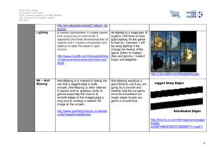 Salford City College 
Eccles Sixth Form Centre 
BTEC Extended Diploma in GAMES DESIGN 
Unit 73: Sound For Computer Games 
IG2 Task 1 
9 
http://en.wikipedia.org/wiki/Collision_de 
tection 
Lighting It creates atmosphere. It makes places 
look scary/cozy or warm/cold. It 
augments the three dimensional feel of 
objects and it creates composition and 
balance to lead the player's eyes 
around. 
http://www.moddb.com/tutorials/lighting 
-in-game-environments-the-hows-and-whys 
As lighting is a major part of 
a game I will have to have 
good lighting for the game 
to look as I intended. I will 
be using lighting o the 
change the feeling of the 
game. Either to makes I 
dark and gloomy r make it 
bright and delightful. 
http://cdn.wolfire.com/blog/lighting.jpg 
AA – Anti- 
Aliasing 
Anti-Aliasing is a method of fooling the 
eye that a jagged edge is really 
smooth. Anti-Aliasing is often referred 
in games and on graphics cards. In 
games especially the chance to 
smooth edges of the images goes a 
long way to creating a realistic 3D 
image on the screen. 
http://www.pantherproducts.co.uk/inde 
x.php?pageid=antialiasing 
Anti-aliasing would be a 
good thing to use if you are 
going for a smooth and 
realistic look for our game 
since its smoothens out 
rough edges to give you 
game a smooth look. 
http://forums.ni.com/t5/image/serverpage/ 
image-id/ 
23874i923C9AF031B29657?v=mpbl-1 
 