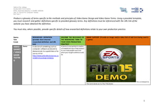 Salford City College 
Eccles Sixth Form Centre 
BTEC Extended Diploma in GAMES DESIGN 
Unit 73: Sound For Computer Games 
IG2 Task 1 
1 
Produce a glossary of terms specific to the methods and principles of Video Game Design and Video Game Terms. Using a provided template, 
you must research and gather definitions specific to provided glossary terms. Any definitions must be referenced with the URL link of the 
website you have obtained the definition. 
You must also, where possible, provide specific details of how researched definitions relate to your own production practice. 
Name: 
Tom 
Crook 
RESEARCHED DEFINITION 
(provide short internet 
researched definition and URL 
link) 
DESCRIBE THE RELEVANCE OF 
THE RESEARCHED TERM TO 
YOUR OWN PRODUCTION 
PRACTICE? 
IMAGE SUPPORT (Provide an image and/or video link of said term being used in 
a game) 
VIDEO 
GAMES 
/ VIDEO 
GAME 
TESTIN 
G 
Demo A version of something such as 
computer software produced to 
demonstrate its capabilities or for 
use as a trial: 
http://www.oxforddictionaries.co 
m/definition/english/demo 
A Demo in my opinion is used to 
ul timately test your final product 
to see how people react and 
what your ta rget audience could 
be. 
Thi s is relevant to 
The term demo as it is The ‘Fifa Demo’. 
 