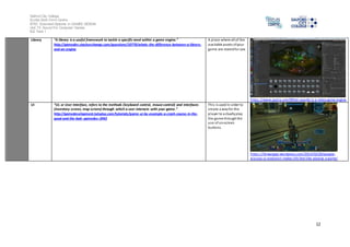Salford City College
Eccles Sixth Form Centre
BTEC Extended Diploma in GAMES DESIGN
Unit 73: Sound For Computer Games
IG2 Task 1
12
Library “A library is a useful framework to tackle a specific need within a game engine.”
http://gamedev.stackexchange.com/questions/10770/whats-the-difference-between-a-library-
and-an-engine
A place where all of the
available assets ofyour
game are storedfor use.
https://www.quora.com/What-exactly-is-a-video-game-engine
UI “UI, or User Interface, refers to the methods (keyboard control, mouse control) and interfaces
(inventory screen, map screen) through which a user interacts with your game.”
http://gamedevelopment.tutsplus.com/tutorials/game-ui-by-example-a-crash-course-in-the-
good-and-the-bad--gamedev-3943
This is used in order to
create a wayfor the
player to actuallyplay
the game throughthe
use of on-screen
buttons.
https://linwangge.wordpress.com/2013/02/20/google-
glasses-ui-evolution-makes-life-feel-like-playing-a-game/
 