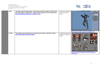 Salford City College
Eccles Sixth Form Centre
BTEC Extended Diploma in GAMES DESIGN
Unit 73: Sound For Computer Games
IG2 Task 1
7
Entity “The entity is a general purpose object. Usually, it only consists of a unique id. They ‘tag every
coarse gameobject as a separate item’. Implementations typically use a plain integer for this.”
https://en.wikipedia.org/wiki/Entity_component_system
I have these in the forms
of 2D sprites and 3D
objects.
https://www.youtube.com/watch?v=8FWULdNHqJE
UV Map “UV mapping is the 3D modeling process of projecting a 2D image to a 3D model's surface.”
https://en.wikipedia.org/wiki/UV_mapping
I usedthis to texture my
3D objects inthe game
engine.
http://lowpolyproject.blogspot.co.uk/2011/02/tommy-
tallian.html
 