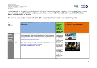 Salford City College 
Eccles Sixth Form Centre 
BTEC Extended Diploma in GAMES DESIGN 
Unit 73: Sound For Computer Games 
IG2 Task 1 
1 
Produce a glossary of terms specific to the methods and principles of Video Game Design and Video Game Terms. Using a provided template, 
you must research and gather definitions specific to provided glossary terms. Any definitions must be referenced with the URL link of the 
website you have obtained the definition. 
You must also, where possible, provide specific details of how researched definitions relate to your own production practice. 
Name: 
Alex 
ballantyne 
RESEARCHED DEFINITION (provide short internet researched definition 
and URL link) 
DESCRIBE THE 
RELEVANCE 
OF THE 
RESEARCHED 
TERM TO 
YOUR OWN 
PRODUCTION 
PRACTICE? 
IMAGE SUPPORT (Provide an image and/or video 
link of said term being used in a game) 
VIDEO 
GAMES 
/ VIDEO 
GAME 
TESTING 
Demo A game demo is a freely distributed piece of an upcoming or recently 
released video game. Demos are typically released by the game's publisher to 
help consumers get a feel of the game before deciding whether to buy the full 
vers ion. 
http://en.wikipedia.org/wiki/Game_demo 
In my own 
production the 
demo would be 
used to give 
people the first 
look and play at 
the game. 
Beta Beta elements are components of a video game that, for whatever reason, are 
removed or altered before that game i s released. 
http://www.mariowiki.com/Beta_elements 
The beta would 
al low me to see 
what worked in 
the game and 
wha t doesn’t 
work within the 
game and I 
could add and 
remove the 
things that do 
a d don’t work 
within the 
game. 
 