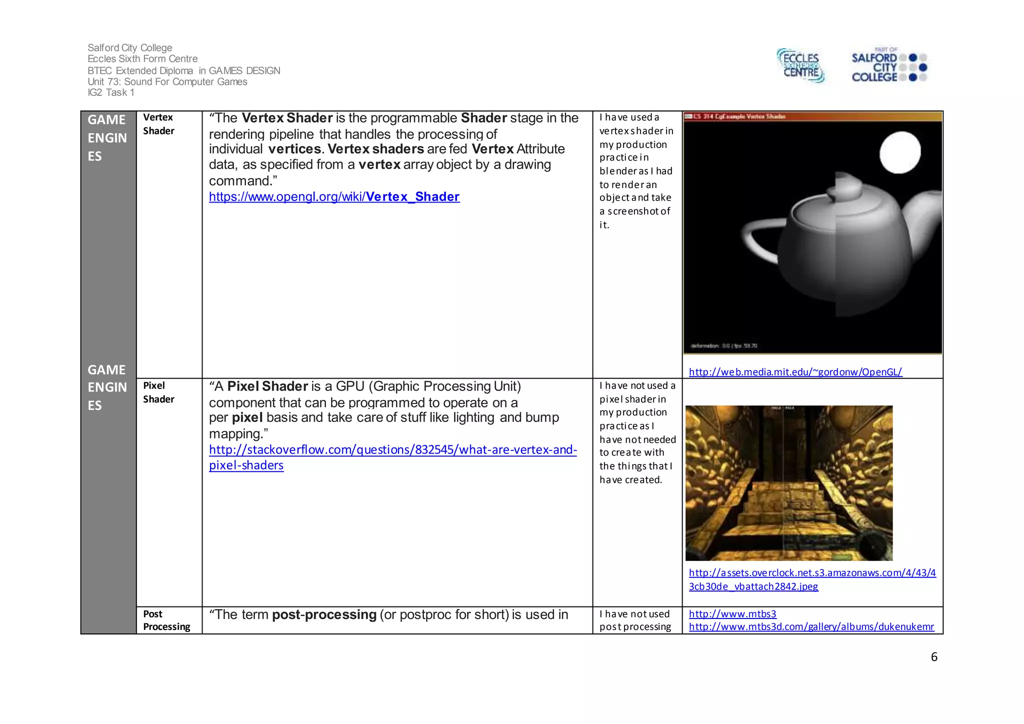 Salford City College
Eccles Sixth Form Centre
BTEC Extended Diploma in GAMES DESIGN
Unit 73: Sound For Computer Games
IG2 Task 1
6
GAME
ENGIN
ES
GAME
ENGIN
ES
Vertex
Shader
“The Vertex Shader is the programmable Shader stage in the
rendering pipeline that handles the processing of
individual vertices. Vertex shaders are fed Vertex Attribute
data, as specified from a vertex array object by a drawing
command.”
https://www.opengl.org/wiki/Vertex_Shader
I have useda
vertex shader in
my production
practice in
blender as I had
to render an
object and take
a screenshot of
it.
http://web.media.mit.edu/~gordonw/OpenGL/
Pixel
Shader
“A Pixel Shader is a GPU (Graphic Processing Unit)
component that can be programmed to operate on a
per pixel basis and take care of stuff like lighting and bump
mapping.”
http://stackoverflow.com/questions/832545/what-are-vertex-and-
pixel-shaders
I have not used a
pixel shader in
my production
practice as I
have not needed
to create with
the things that I
have created.
http://assets.overclock.net.s3.amazonaws.com/4/43/4
3cb30de_vbattach2842.jpeg
Post
Processing
“The term post-processing (or postproc for short) is used in I have not used
post processing
http://www.mtbs3
http://www.mtbs3d.com/gallery/albums/dukenukemr
 
