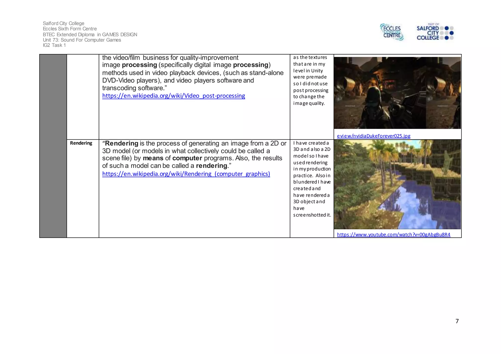 Salford City College
Eccles Sixth Form Centre
BTEC Extended Diploma in GAMES DESIGN
Unit 73: Sound For Computer Games
IG2 Task 1
7
the video/film business for quality-improvement
image processing (specifically digital image processing)
methods used in video playback devices, (such as stand-alone
DVD-Video players), and video players software and
transcoding software.”
https://en.wikipedia.org/wiki/Video_post-processing
as the textures
that are in my
level in Unity
were premade
so I didnot use
post processing
to change the
image quality.
eview/nvidiaDukeForever025.jpg
Rendering “Rendering is the process of generating an image from a 2D or
3D model (or models in what collectively could be called a
scene file) by means of computer programs. Also, the results
of such a model can be called a rendering.”
https://en.wikipedia.org/wiki/Rendering_(computer_graphics)
I have created a
3D and also a 2D
model so I have
usedrendering
in myproduction
practice. Alsoin
blunderedI have
createdand
have rendereda
3D object and
have
screenshottedit.
https://www.youtube.com/watch?v=00gAbgBu8R4
 