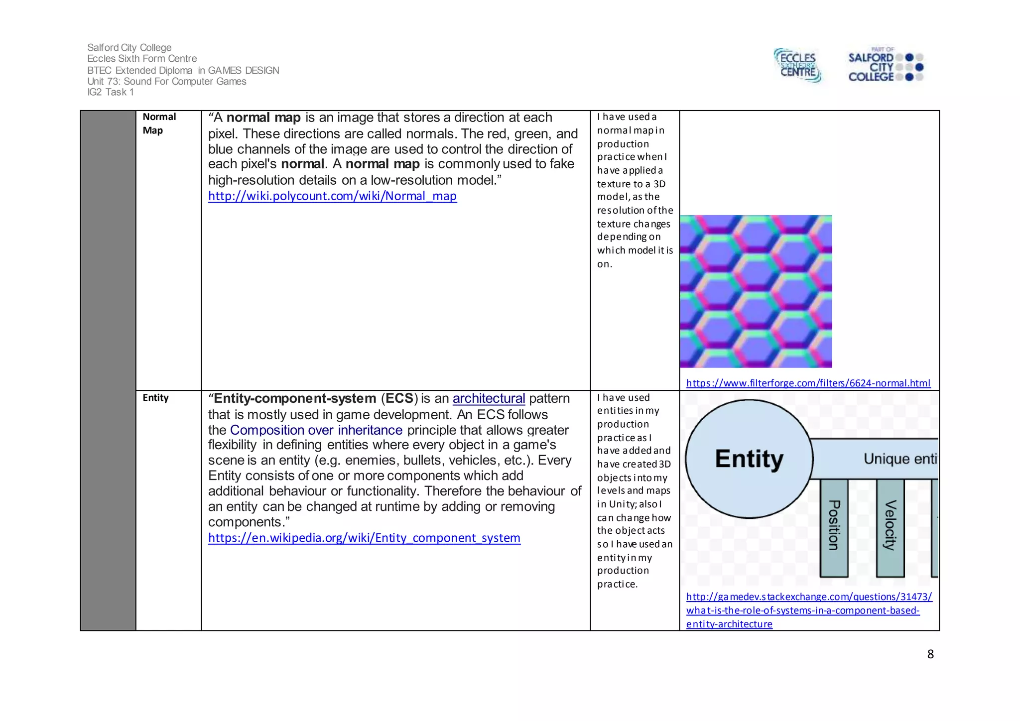 Salford City College
Eccles Sixth Form Centre
BTEC Extended Diploma in GAMES DESIGN
Unit 73: Sound For Computer Games
IG2 Task 1
8
Normal
Map
“A normal map is an image that stores a direction at each
pixel. These directions are called normals. The red, green, and
blue channels of the image are used to control the direction of
each pixel's normal. A normal map is commonly used to fake
high-resolution details on a low-resolution model.”
http://wiki.polycount.com/wiki/Normal_map
I have useda
normal mapin
production
practice whenI
have applieda
texture to a 3D
model, as the
resolution ofthe
texture changes
depending on
which model it is
on.
https://www.filterforge.com/filters/6624-normal.html
Entity “Entity-component-system (ECS) is an architectural pattern
that is mostly used in game development. An ECS follows
the Composition over inheritance principle that allows greater
flexibility in defining entities where every object in a game's
scene is an entity (e.g. enemies, bullets, vehicles, etc.). Every
Entity consists of one or more components which add
additional behaviour or functionality. Therefore the behaviour of
an entity can be changed at runtime by adding or removing
components.”
https://en.wikipedia.org/wiki/Entity_component_system
I have used
entities inmy
production
practice as I
have addedand
have created3D
objects intomy
levels and maps
in Unity; alsoI
can change how
the object acts
so I have usedan
entityinmy
production
practice.
http://gamedev.stackexchange.com/questions/31473/
what-is-the-role-of-systems-in-a-component-based-
entity-architecture
 