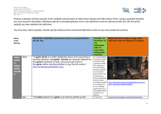 Salford City College
Eccles Sixth Form Centre
BTEC Extended Diploma in GAMES DESIGN
Unit 73: Sound For Computer Games
IG2 Task 1
1
Produce a glossary of terms specific to the methods and principles of Video Game Design and Video Game Terms. Using a provided template,
you must research and gather definitions specific to provided glossary terms. Any definitions must be referenced with the URL link of the
website you have obtained the definition.
You must also, where possible, provide specific details of how researched definitions relate to your own production practice.
Name:
Lewis
Brierley
RESEARCHED DEFINITION (provide short internet researched definition
and URL link)
DESCRIBE THE
RELEVANCE OF
THE
RESEARCHED
TERM TO
YOUR OWN
PRODUCTION
PRACTICE?
IMAGE SUPPORT (Provide an image and/or
video link of said term being used in a game)
VIDEO
GAME
S /
VIDEO
GAME
TESTIN
G
Demo “A game demo is a freely distributed piece of an upcoming or
recently released videogame. Demos are typically released by
the game's publisher to help consumers get a feel of
the game before deciding whether to buy the full version.”
https://en.wikipedia.org/wiki/Game_demo
In myproduction
practice I would
saythat I have
createda demo
for a game as I
have createda
piece of a game
in Unityand
Construct 2. For
example my
Arena level/map
which I have
startedto create
in Unityas it is
not a finished
game but it is a
playable piece of
a game it is a
demo.
http://www.gamespot.com/videos/dark-souls-ii-e3-
2013-stage-demo/2300-6410643/
Beta “The beta version of a game is as close to perfect as the I have not http://www.fresnobee.com/entertainment/ent-
 