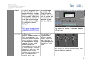 Salford City College 
Eccles Sixth Form Centre 
BTEC Extended Diploma in GAMES DESIGN 
Unit 73: Sound For Computer Games 
IG2 Task 1 
10 
Rendering To convert any coded content 
to the required format for 
display or printing. Although 
the term is typically used to 
refer to images, it may refer 
to any data. For example, an 
HTML page, which contains 
text and graphics, is said to 
be "rendered" when it is 
displayed. 
Link-http:// 
www.pcmag.com/enc 
yclopedia/term/50431/rende 
r 
Rendering means 
generating a 2D 
image in to a 3D 
model, it also means 
how far you can see 
in a game and how 
good the textures 
look at a distance. 
This is a picture showing a video been rendered 
is Sony Vegas. 
Normal Map 
In 3D computer 
graphics, normal mapping, or 
"Dot3 bump mapping", is a 
technique used for faking the 
lighting of bumps and dents – 
an implementation of bump 
mapping. It is used to add 
details without using 
more polygons. A common use 
of this technique is to greatly 
enhance the appearance and 
details of a low polygon 
modelby generating a normal 
map from a high polygon 
model or height map. 
Normal Map is an 
implemented of 
different types of 
surface in the map 
and is also used for 
faking the lighting of 
the surfaces in the 
game. 
This is a picture showing normal mapping been 
used to make this character. 
 