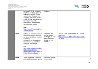 Salford City College 
Eccles Sixth Form Centre 
BTEC Extended Diploma in GAMES DESIGN 
Unit 73: Sound For Computer Games 
IG2 Task 1 
13 
particularly in 3D computer 
graphics, for the purpose of 
making the effects appear 
more real to the observer. 
Typically, simulation physics 
is only a close approximation 
to real physics, and 
computation is performed 
using discrete values. 
Link-http:// 
en.wikipedia.org/wiki 
/Game_physics 
the game. 
Collision Collision an instance of two or 
more records being assigned 
the same identifier or location 
in memory. 
an instance of simultaneous 
transmission by more than 
one node of a network. 
Link-https:// 
www.google.co.uk/web 
hp?sourceid=chrome-instant& 
ion=1&espv=2&ie=UT 
F-8#q=define+Collision 
Collision is two 
moving objects 
crashing in to each 
other and doing 
damage to one 
another. 
Java 3D Game Development 16: Collision 
Detection 
http://www.youtube.com/watch?v=NGh- 
Vh_NYO0 
Lighting Video games and computer-generated 
movies and special 
Lighting is an effect 
which makes 
 