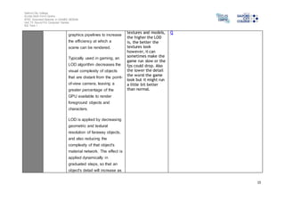 Salford City College 
Eccles Sixth Form Centre 
BTEC Extended Diploma in GAMES DESIGN 
Unit 73: Sound For Computer Games 
IG2 Task 1 
15 
graphics pipelines to increase 
the efficiency at which a 
scene can be rendered. 
Typically used in gaming, an 
LOD algorithm decreases the 
visual complexity of objects 
that are distant from the point-of- 
view camera, leaving a 
greater percentage of the 
GPU available to render 
foreground objects and 
characters. 
LOD is applied by decreasing 
geometric and textural 
resolution of faraway objects, 
and also reducing the 
complexity of that object's 
material network. The effect is 
applied dynamically in 
graduated steps, so that an 
object's detail will increase as 
textures and models, 
the higher the LOD 
is, the better the 
textures look 
however, it can 
sometimes make the 
game run slow or the 
fps could drop. Also 
the lower the detail 
the worst the game 
look but it might run 
a little bit better 
than normal. 
Q 
 
