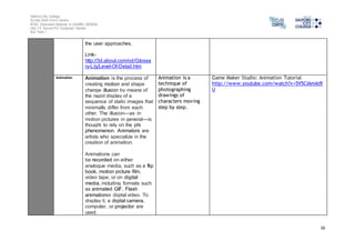 Salford City College 
Eccles Sixth Form Centre 
BTEC Extended Diploma in GAMES DESIGN 
Unit 73: Sound For Computer Games 
IG2 Task 1 
16 
the user approaches. 
Link-http:// 
3d.about.com/od/Glossa 
ry-L/g/Level-Of-Detail.htm 
Animation Animation is the process of 
creating motion and shape 
change illusion by means of 
the rapid display of a 
sequence of static images that 
minimally differ from each 
other. The illusion—as in 
motion pictures in general—is 
thought to rely on the phi 
phenomenon. Animators are 
artists who specialize in the 
creation of animation. 
Animations can 
be recorded on either 
analogue media, such as a flip 
book, motion picture film, 
video tape, or on digital 
media, including formats such 
as animated GIF, Flash 
animationor digital video. To 
display it, a digital camera, 
computer, or projector are 
used. 
Animation is a 
technique of 
photographing 
drawings of 
characters moving 
step by step. 
Game Maker Studio: Animation Tutorial 
http://www.youtube.com/watch?v=5V5CIAmAtR 
U 
 
