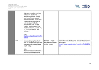 Salford City College 
Eccles Sixth Form Centre 
BTEC Extended Diploma in GAMES DESIGN 
Unit 73: Sound For Computer Games 
IG2 Task 1 
17 
Animation creation methods 
include the traditional 
animation creation method 
and those involving stop 
motion animation of two and 
three-dimensional objects, 
such as paper cutouts, 
puppets and clay figures. 
Images are displayed in a 
rapid succession, usually 24, 
25, 30, or 60 frames per 
second. 
Link-http:// 
en.wikipedia.org/wiki/Ani 
mation 
Sprite A computer graphic which 
may be moved on-screen and 
otherwise manipulated as a 
single entity. 
Link-http:// 
www.oxforddictionaries.c 
om/definition/english/sprite 
Sprite is a single 
entity which moves 
on the screen. 
Game Maker Studio Tutorial: Basic Sprite Creation & 
Movement 
http://www.youtube.com/watch?v=ATM8HNZ5U 
Cc 
 