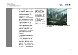 Salford City College 
Eccles Sixth Form Centre 
BTEC Extended Diploma in GAMES DESIGN 
Unit 73: Sound For Computer Games 
IG2 Task 1 
18 
Scene 
The scene graph is a structure 
that arranges the logical and 
often (but not necessarily) 
spatial representation of a 
graphical scene. The 
definition of a scene graph is 
fuzzy because programmers 
who implement scene graphs 
in applications — and, in 
particular, the games industry 
— take the basic principles 
and adapt these to suit 
particular applications. This 
means there is no consensus 
as to what a scene graph 
should be. 
A scene graph is a collection 
of nodes in 
a graph or tree structure. A 
tree node (in the overall tree 
structure of the scene graph) 
may have many children but 
often only a single parent, with 
the effect of a parent applied 
Scene is a cut scene 
in a game which 
looks realistic and 
the developers use 
motion capture suits 
and equipment to 
create these scenes. 
Real people move in 
the motion capture 
suit and it is 
recorded and then it 
is used in the game. 
This is a picture showing a Scene been used on 
this image. 
 