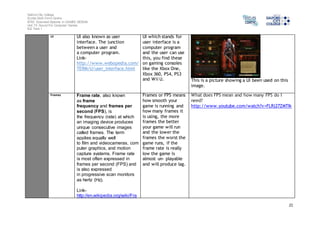 Salford City College 
Eccles Sixth Form Centre 
BTEC Extended Diploma in GAMES DESIGN 
Unit 73: Sound For Computer Games 
IG2 Task 1 
21 
UI UI also known as user 
interface. The junction 
between a user and 
a computer program. 
Link-http:// 
www.webopedia.com/ 
TERM/U/user_interface.html 
UI which stands for 
user interface is a 
computer program 
and the user can use 
this, you find these 
on gaming consoles 
like the Xbox One, 
Xbox 360, PS4, PS3 
and Wii U. 
This is a picture showing a UI been used on this 
image. 
Frames Frame rate, also known 
as frame 
frequency and frames per 
second (FPS), is 
the frequency (rate) at which 
an imaging device produces 
unique consecutive images 
called frames. The term 
applies equally well 
to film and videocameras, com 
puter graphics, and motion 
capture systems. Frame rate 
is most often expressed in 
frames per second (FPS) and 
is also expressed 
in progressive scan monitors 
as hertz (Hz). 
Link-http:// 
en.wikipedia.org/wiki/Fra 
Frames or FPS means 
how smooth your 
game is running and 
how many frames it 
is using, the more 
frames the better 
your game will run 
and the lower the 
frames the worst the 
game runs, if the 
frame rate is really 
low the game is 
almost un- playable 
and will produce lag. 
What does FPS mean and how many FPS do I 
need? 
http://www.youtube.com/watch?v=FLRj27ZMTIk 
 